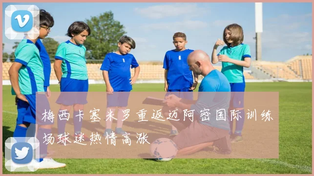 梅西卡塞米罗重返迈阿密国际训练场球迷热情高涨